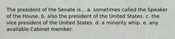 The president of the Senate is... a. sometimes called the Speaker of the House. b. also the president of the United States. c. the vice president of the United States. d. a minority whip. e. any available Cabinet member.