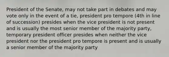 President of the Senate, may not take part in debates and may vote only in the event of a tie, president pro tempore (4th in line of succession) presides when the vice president is not present and is usually the most senior member of the majority party, temporary president officer presides when neither the vice president nor the president pro tempore is present and is usually a senior member of the majority party