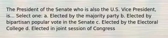 The President of the Senate who is also the U.S. Vice President, is... Select one: a. Elected by the majority party b. Elected by bipartisan popular vote in the Senate c. Elected by the <a href='https://www.questionai.com/knowledge/ku06PV1rQK-electoral-college' class='anchor-knowledge'>electoral college</a> d. Elected in joint session of Congress