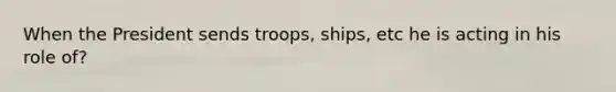 When the President sends troops, ships, etc he is acting in his role of?