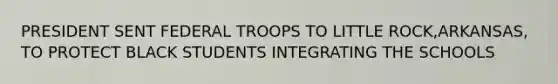 PRESIDENT SENT FEDERAL TROOPS TO LITTLE ROCK,ARKANSAS, TO PROTECT BLACK STUDENTS INTEGRATING THE SCHOOLS