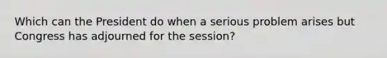 Which can the President do when a serious problem arises but Congress has adjourned for the session?