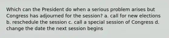 Which can the President do when a serious problem arises but Congress has adjourned for the session? a. call for new elections b. reschedule the session c. call a special session of Congress d. change the date the next session begins