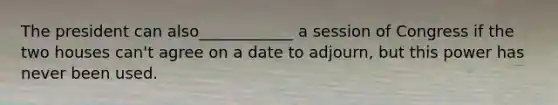 The president can also____________ a session of Congress if the two houses can't agree on a date to adjourn, but this power has never been used.