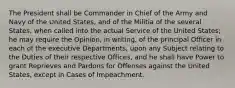 The President shall be Commander in Chief of the Army and Navy of the United States, and of the Militia of the several States, when called into the actual Service of the United States; he may require the Opinion, in writing, of the principal Officer in each of the executive Departments, upon any Subject relating to the Duties of their respective Offices, and he shall have Power to grant Reprieves and Pardons for Offenses against the United States, except in Cases of Impeachment.