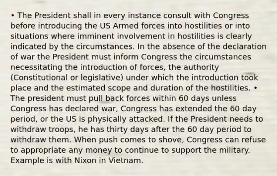 • The President shall in every instance consult with Congress before introducing the US Armed forces into hostilities or into situations where imminent involvement in hostilities is clearly indicated by the circumstances. In the absence of the declaration of war the President must inform Congress the circumstances necessitating the introduction of forces, the authority (Constitutional or legislative) under which the introduction took place and the estimated scope and duration of the hostilities. • The president must pull back forces within 60 days unless Congress has declared war, Congress has extended the 60 day period, or the US is physically attacked. If the President needs to withdraw troops, he has thirty days after the 60 day period to withdraw them. When push comes to shove, Congress can refuse to appropriate any money to continue to support the military. Example is with Nixon in Vietnam.