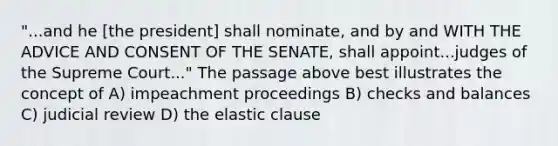 "...and he [the president] shall nominate, and by and WITH THE ADVICE AND CONSENT OF THE SENATE, shall appoint...judges of the Supreme Court..." The passage above best illustrates the concept of A) impeachment proceedings B) checks and balances C) judicial review D) the elastic clause