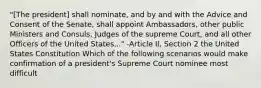 "[The president] shall nominate, and by and with the Advice and Consent of the Senate, shall appoint Ambassadors, other public Ministers and Consuls, Judges of the supreme Court, and all other Officers of the United States..." -Article II, Section 2 the United States Constitution Which of the following scenarios would make confirmation of a president's Supreme Court nominee most difficult