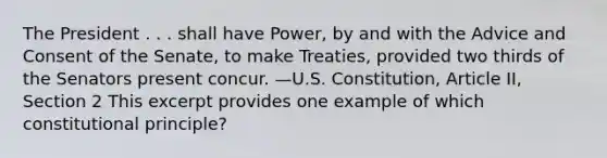 The President . . . shall have Power, by and with the Advice and Consent of the Senate, to make Treaties, provided two thirds of the Senators present concur. —U.S. Constitution, Article II, Section 2 This excerpt provides one example of which constitutional principle?