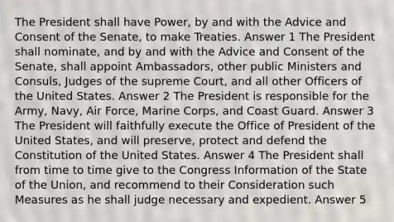 The President shall have Power, by and with the Advice and Consent of the Senate, to make Treaties. Answer 1 The President shall nominate, and by and with the Advice and Consent of the Senate, shall appoint Ambassadors, other public Ministers and Consuls, Judges of the supreme Court, and all other Officers of the United States. Answer 2 The President is responsible for the Army, Navy, Air Force, Marine Corps, and Coast Guard. Answer 3 The President will faithfully execute the Office of President of the United States, and will preserve, protect and defend the Constitution of the United States. Answer 4 The President shall from time to time give to the Congress Information of the State of the Union, and recommend to their Consideration such Measures as he shall judge necessary and expedient. Answer 5