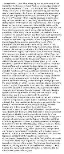 "The President... shall have Power, by and with the Advice and Consent of the Senate, to make Treaties, provided two thirds of the Senators present concur...." On the other hand, while the Treaty Clause was, in the original understanding, the exclusive way to make treaties, the Framers also apparently recognized a class of less-important international agreements, not rising to the level of "treaties," which could be approved in some other way. Article I, Section 10, in describing restrictions upon the states, speaks of "Treat[ies]" and "Agreement[s]...with a foreign Power" as two distinct categories. Some scholars believe this shows that not all international agreements are treaties, and that these other agreements would not need to go through the procedures of the Treaty Clause. Instead, the President, in the exercise of his executive power, could conclude such agreements on his own. Still, this exception for lesser agreements would have to be limited to "agreements" of minor importance, or else it would provide too great an avenue for evasion of the protections the Framers placed in the Treaty Clause. A third difficult question is whether the Treaty Clause implies a Senate power or role in treaty termination. Scholarly opinion is divided, and few Framers appear to have discussed the question directly. One view sees the power to make a treaty as distinct from the power of termination, with the latter being more akin to a power of implementation. Since the Constitution does not directly address the termination power, this view would give it to the President as part of the President's executive powers to conduct foreign affairs and to execute the laws. When the termination question first arose in 1793, Washington and his Cabinet, which included Hamilton and Thomas Jefferson, embraced this view. All of them thought Washington could, on his own authority, terminate the treaty with France if necessary to keep the United States neutral. A second view holds that, as a matter of the general eighteenth-century understanding of the legal process, the power to take an action (such as passing a statute or making a treaty) implies the power to undo the action. This view would require the consent of the President and a supermajority of the Senate to undo a treaty. There is, however, not much historical evidence that many Framers actually held this view of treaty termination, and it is inconsistent with the common interpretation of the Appointments Clause (under which Senate approval is required to appoint but not to remove executive officers). The third view is that the Congress as a whole has the power to terminate treaties, based on an analogy between treaties and federal laws. When the United States first terminated a treaty in 1798 under John Adams, this procedure was adopted, but there was little discussion of the constitutional ramifications. Finally, there is a question of the limits of the treaty power. A treaty presumably cannot alter the constitutional structure of government, and the Supreme Court has said that executive agreements—and so apparently treaties—are subject to the limits of the Bill of Rights just as ordinary laws are. Reid v. Covert (1957). In Geofroy v. Riggs (1890), the Supreme Court also declared that the treaty power extends only to topics that are "properly the subject of negotiation with a foreign country." However, at least in the modern world, one would think that few topics are so local that they could not, under some circumstances, be reached as part of the foreign-affairs interests of the nation. Some have argued that treaties are limited by the federalism interests of the states. The Supreme Court rejected a version of that argument in State of Missouri v. Holland (1920), holding that the subject matter of treaties is not limited to the enumerated powers of Congress.