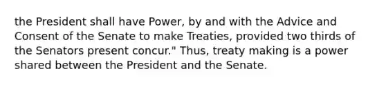 the President shall have Power, by and with the Advice and Consent of the Senate to make Treaties, provided two thirds of the Senators present concur." Thus, treaty making is a power shared between the President and the Senate.