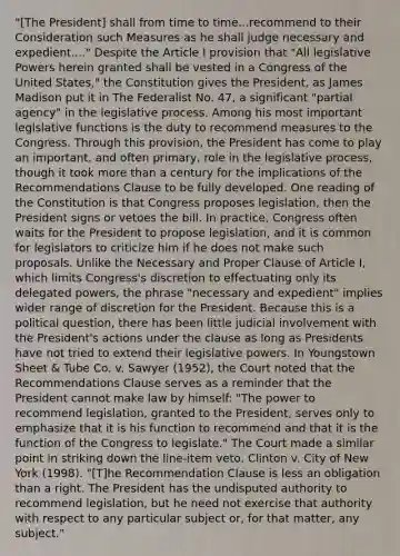 "[The President] shall from time to time...recommend to their Consideration such Measures as he shall judge necessary and expedient...." Despite the Article I provision that "All legislative Powers herein granted shall be vested in a Congress of the United States," the Constitution gives the President, as James Madison put it in The Federalist No. 47, a significant "partial agency" in the legislative process. Among his most important legislative functions is the duty to recommend measures to the Congress. Through this provision, the President has come to play an important, and often primary, role in the legislative process, though it took more than a century for the implications of the Recommendations Clause to be fully developed. One reading of the Constitution is that Congress proposes legislation, then the President signs or vetoes the bill. In practice, Congress often waits for the President to propose legislation, and it is common for legislators to criticize him if he does not make such proposals. Unlike the Necessary and Proper Clause of Article I, which limits Congress's discretion to effectuating only its delegated powers, the phrase "necessary and expedient" implies wider range of discretion for the President. Because this is a political question, there has been little judicial involvement with the President's actions under the clause as long as Presidents have not tried to extend their legislative powers. In Youngstown Sheet & Tube Co. v. Sawyer (1952), the Court noted that the Recommendations Clause serves as a reminder that the President cannot make law by himself: "The power to recommend legislation, granted to the President, serves only to emphasize that it is his function to recommend and that it is the function of the Congress to legislate." The Court made a similar point in striking down the line-item veto. Clinton v. City of New York (1998). "[T]he Recommendation Clause is less an obligation than a right. The President has the undisputed authority to recommend legislation, but he need not exercise that authority with respect to any particular subject or, for that matter, any subject."