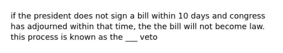 if the president does not sign a bill within 10 days and congress has adjourned within that time, the the bill will not become law. this process is known as the ___ veto