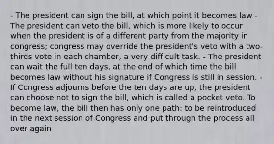 - The president can sign the bill, at which point it becomes law - The president can veto the bill, which is more likely to occur when the president is of a different party from the majority in congress; congress may override the president's veto with a two-thirds vote in each chamber, a very difficult task. - The president can wait the full ten days, at the end of which time the bill becomes law without his signature if Congress is still in session. - If Congress adjourns before the ten days are up, the president can choose not to sign the bill, which is called a pocket veto. To become law, the bill then has only one path: to be reintroduced in the next session of Congress and put through the process all over again