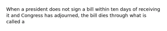 When a president does not sign a bill within ten days of receiving it and Congress has adjourned, the bill dies through what is called a