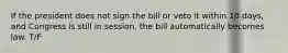 If the president does not sign the bill or veto it within 10 days, and Congress is still in session, the bill automatically becomes law. T/F