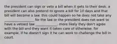 the president can sign or veto a bill when it gets to their desk. a president can also pretend to ignore a bill for 10 days and that bill will become a law. this could happen so he does not take any __________________ for the law or the president does not want to have a vetoed law _____________. more likely they don't agree with the bill and they want it taken care of otherwise. for example, if he doesn't sign it he can work to challenge the bill in court.