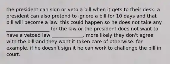 the president can sign or veto a bill when it gets to their desk. a president can also pretend to ignore a bill for 10 days and that bill will become a law. this could happen so he does not take any __________________ for the law or the president does not want to have a vetoed law _____________. more likely they don't agree with the bill and they want it taken care of otherwise. for example, if he doesn't sign it he can work to challenge the bill in court.