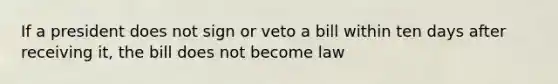 If a president does not sign or veto a bill within ten days after receiving it, the bill does not become law