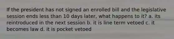 If the president has not signed an enrolled bill and the legislative session ends less than 10 days later, what happens to it? a. its reintroduced in the next session b. it is line term vetoed c. it becomes law d. it is pocket vetoed