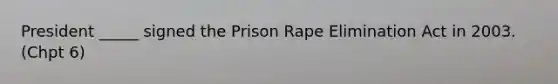 President _____ signed the Prison Rape Elimination Act in 2003. (Chpt 6)