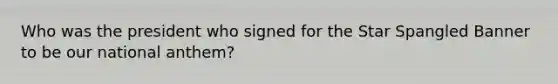 Who was the president who signed for the Star Spangled Banner to be our national anthem?