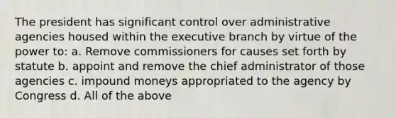 The president has significant control over administrative agencies housed within the executive branch by virtue of the power to: a. Remove commissioners for causes set forth by statute b. appoint and remove the chief administrator of those agencies c. impound moneys appropriated to the agency by Congress d. All of the above