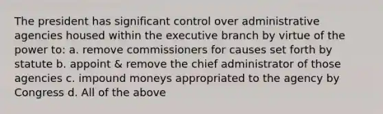 The president has significant control over administrative agencies housed within the executive branch by virtue of the power to: a. remove commissioners for causes set forth by statute b. appoint & remove the chief administrator of those agencies c. impound moneys appropriated to the agency by Congress d. All of the above