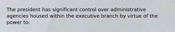 The president has significant control over administrative agencies housed within the executive branch by virtue of the power to: