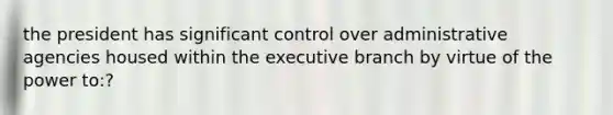 the president has significant control over administrative agencies housed within the executive branch by virtue of the power to:?