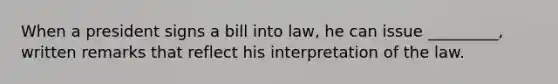 When a president signs a bill into law, he can issue _________, written remarks that reflect his interpretation of the law.