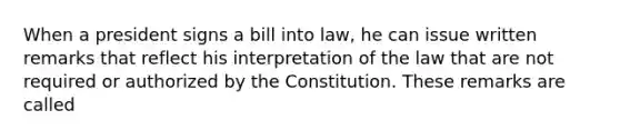 When a president signs a bill into law, he can issue written remarks that reflect his interpretation of the law that are not required or authorized by the Constitution. These remarks are called