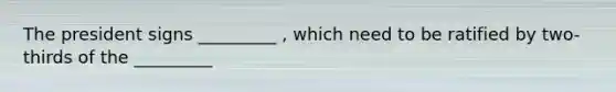 The president signs _________ , which need to be ratified by two-thirds of the _________