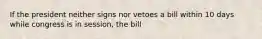 If the president neither signs nor vetoes a bill within 10 days while congress is in session, the bill