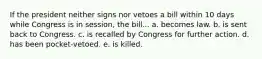 If the president neither signs nor vetoes a bill within 10 days while Congress is in session, the bill... a. becomes law. b. is sent back to Congress. c. is recalled by Congress for further action. d. has been pocket-vetoed. e. is killed.