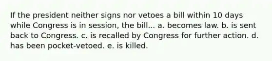 If the president neither signs nor vetoes a bill within 10 days while Congress is in session, the bill... a. becomes law. b. is sent back to Congress. c. is recalled by Congress for further action. d. has been pocket-vetoed. e. is killed.