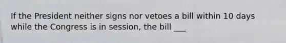 If the President neither signs nor vetoes a bill within 10 days while the Congress is in session, the bill ___