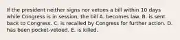 If the president neither signs nor vetoes a bill within 10 days while Congress is in session, the bill A. becomes law. B. is sent back to Congress. C. is recalled by Congress for further action. D. has been pocket-vetoed. E. is killed.