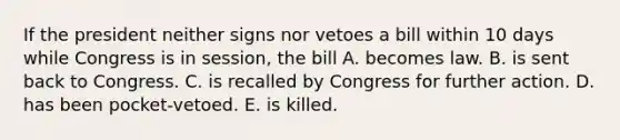 If the president neither signs nor vetoes a bill within 10 days while Congress is in session, the bill A. becomes law. B. is sent back to Congress. C. is recalled by Congress for further action. D. has been pocket-vetoed. E. is killed.