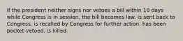 If the president neither signs nor vetoes a bill within 10 days while Congress is in session, the bill becomes law. is sent back to Congress. is recalled by Congress for further action. has been pocket-vetoed. is killed.