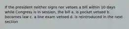 If the president neither signs nor vetoes a bill within 10 days while Congress is in session, the bill a. is pocket vetoed b. becomes law c. a line exam vetoed d. is reintroduced in the next section