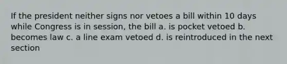 If the president neither signs nor vetoes a bill within 10 days while Congress is in session, the bill a. is pocket vetoed b. becomes law c. a line exam vetoed d. is reintroduced in the next section