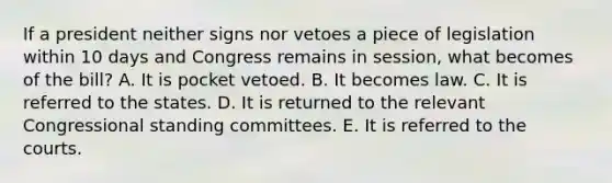 If a president neither signs nor vetoes a piece of legislation within 10 days and Congress remains in session, what becomes of the bill? A. It is pocket vetoed. B. It becomes law. C. It is referred to the states. D. It is returned to the relevant Congressional standing committees. E. It is referred to the courts.