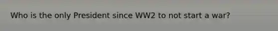 Who is the only President since WW2 to not start a war?