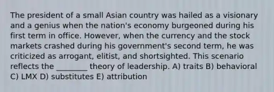 The president of a small Asian country was hailed as a visionary and a genius when the nation's economy burgeoned during his first term in office. However, when the currency and the stock markets crashed during his government's second term, he was criticized as arrogant, elitist, and shortsighted. This scenario reflects the ________ theory of leadership. A) traits B) behavioral C) LMX D) substitutes E) attribution