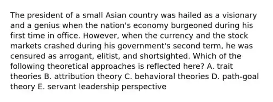 The president of a small Asian country was hailed as a visionary and a genius when the nation's economy burgeoned during his first time in office. However, when the currency and the stock markets crashed during his government's second term, he was censured as arrogant, elitist, and shortsighted. Which of the following theoretical approaches is reflected here? A. trait theories B. attribution theory C. behavioral theories D. path-goal theory E. servant leadership perspective