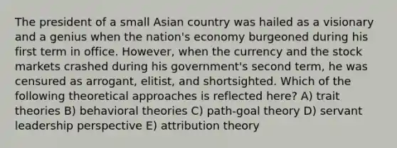 The president of a small Asian country was hailed as a visionary and a genius when the nation's economy burgeoned during his first term in office. However, when the currency and the stock markets crashed during his government's second term, he was censured as arrogant, elitist, and shortsighted. Which of the following theoretical approaches is reflected here? A) trait theories B) behavioral theories C) path-goal theory D) servant leadership perspective E) attribution theory