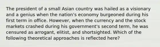 The president of a small Asian country was hailed as a visionary and a genius when the nation's economy burgeoned during his first term in office. However, when the currency and the stock markets crashed during his government's second term, he was censured as arrogant, elitist, and shortsighted. Which of the following theoretical approaches is reflected here?