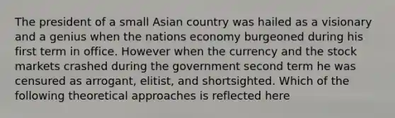 The president of a small Asian country was hailed as a visionary and a genius when the nations economy burgeoned during his first term in office. However when the currency and the stock markets crashed during the government second term he was censured as arrogant, elitist, and shortsighted. Which of the following theoretical approaches is reflected here